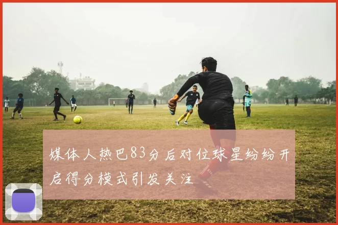媒体人热巴83分后对位球星纷纷开启得分模式引发关注