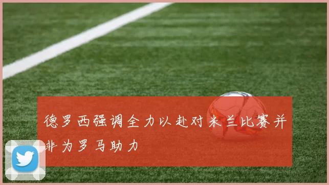 德罗西强调全力以赴对米兰比赛并非为罗马助力