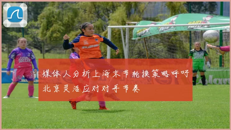 媒体人分析上海末节轮换策略呼吁北京灵活应对对手节奏