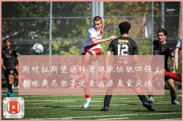 斯特拉斯堡逆转晋级欧协联四强主教练奥尼尔享受麦当劳美食庆祝