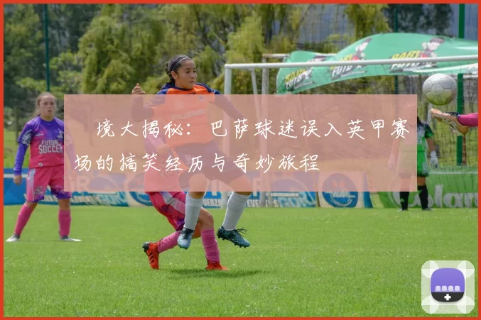 囧境大揭秘：巴萨球迷误入英甲赛场的搞笑经历与奇妙旅程