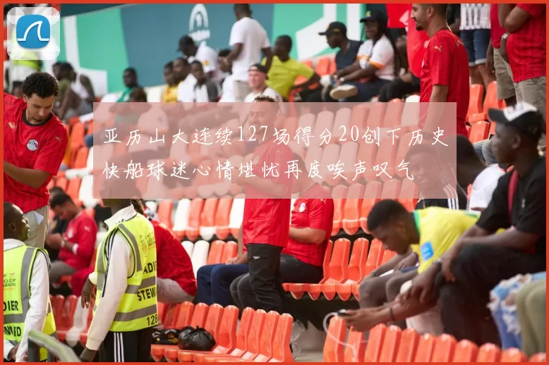 亚历山大连续127场得分20创下历史快船球迷心情堪忧再度唉声叹气