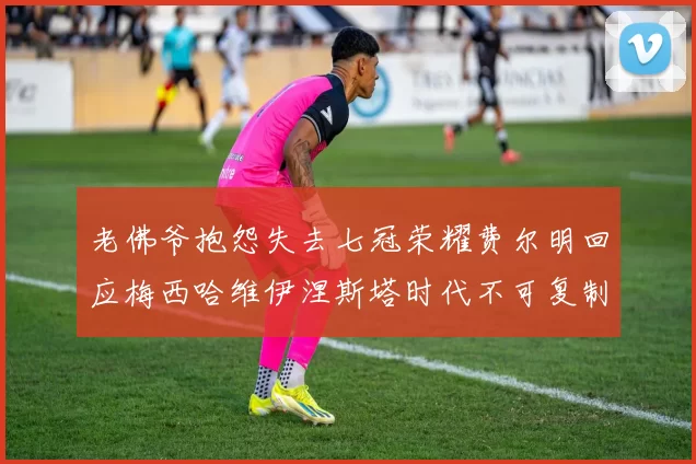 老佛爷抱怨失去七冠荣耀费尔明回应梅西哈维伊涅斯塔时代不可复制