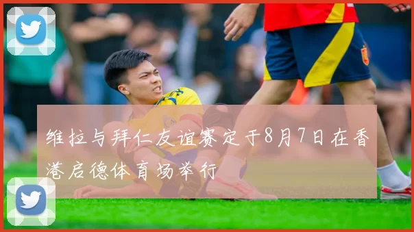 维拉与拜仁友谊赛定于8月7日在香港启德体育场举行